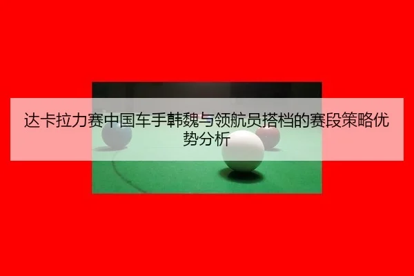 达卡拉力赛中国车手韩魏与领航员搭档的赛段策略优势分析