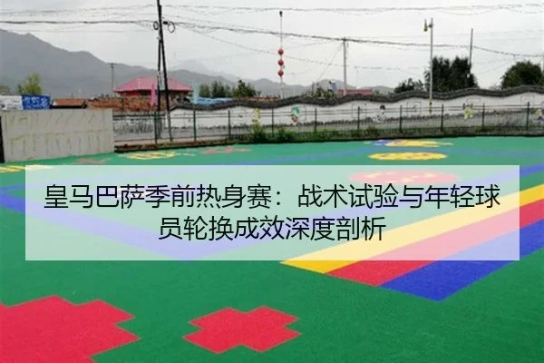 皇马巴萨季前热身赛：战术试验与年轻球员轮换成效深度剖析