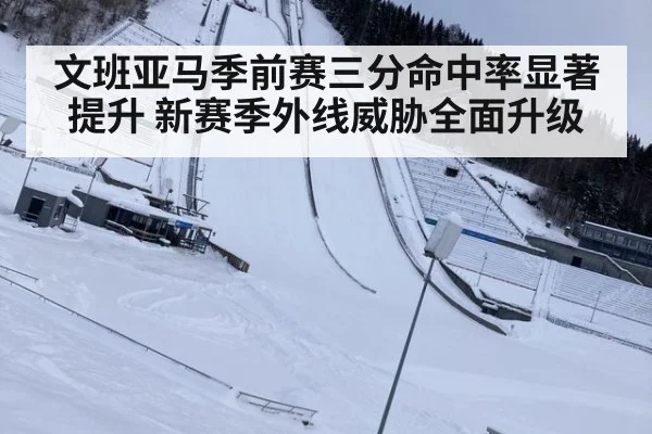 文班亚马季前赛三分命中率显著提升 新赛季外线威胁全面升级