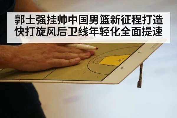 郭士强挂帅中国男篮新征程打造快打旋风后卫线年轻化全面提速