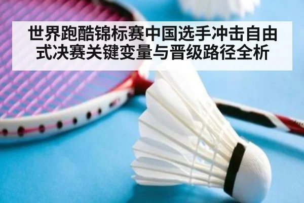 世界跑酷锦标赛中国选手冲击自由式决赛关键变量与晋级路径全析